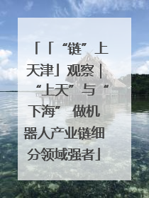 「“链”上天津」观察｜“上天”与“下海” 做机器人产业链细分领域强者