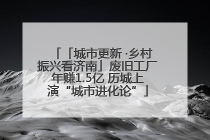 「城市更新 ·乡村振兴看济南」废旧工厂年赚1.5亿 历城上演“城市进化论”
