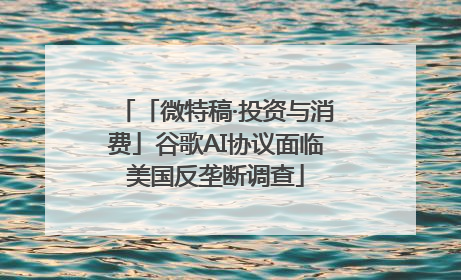 「微特稿·投资与消费」谷歌AI协议面临美国反垄断调查