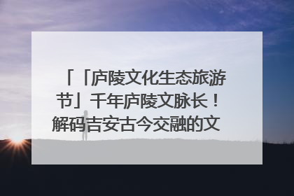 「庐陵文化生态旅游节」千年庐陵文脉长！解码吉安古今交融的文化图谱（图）
