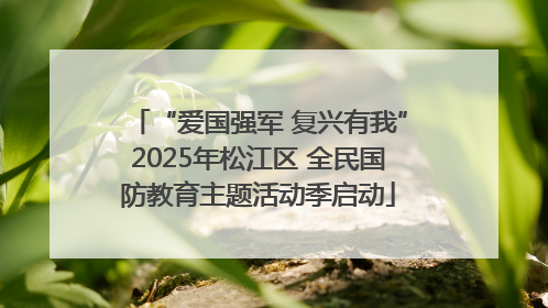 “爱国强军 复兴有我”2025年松江区 全民国防教育主题活动季启动