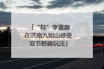 “粽”享童趣 在济南九如山感受双节野趣玩法