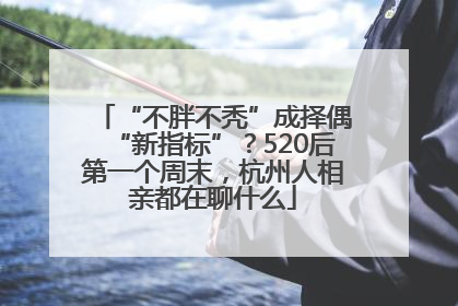 “不胖不秃”成择偶“新指标”？520后第一个周末，杭州人相亲都在聊什么