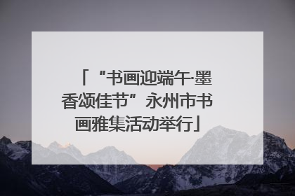 “书画迎端午·墨香颂佳节”永州市书画雅集活动举行