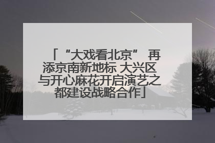 “大戏看北京” 再添京南新地标 大兴区与开心麻花开启演艺之都建设战略合作
