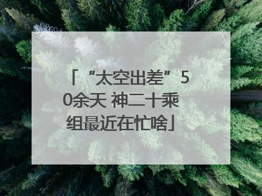 “太空出差”50余天 神二十乘组最近在忙啥