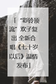 “彩铃顶流”欢子复出 全新合唱《七十岁以后》温情发布