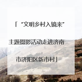 “文明乡村入镜来”主题摄影活动走进济南市济阳区新市村