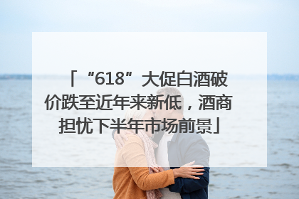 “618”大促白酒破价跌至近年来新低，酒商担忧下半年市场前景