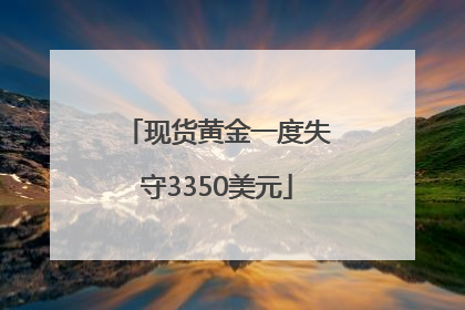 现货黄金一度失守3350美元