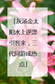 灰汤金太阳水上逆漂引客来，三代同游成热点