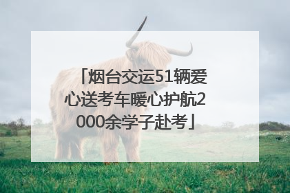 烟台交运51辆爱心送考车暖心护航2000余学子赴考