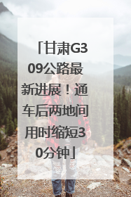 甘肃G309公路最新进展！通车后两地间用时缩短30分钟