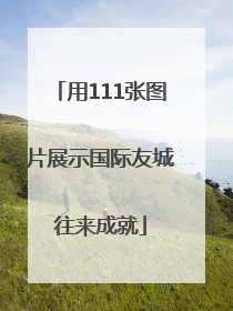 用111张图片展示国际友城往来成就