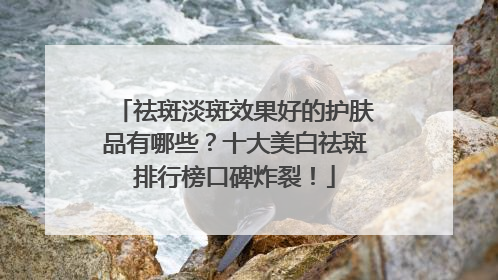 祛斑淡斑效果好的护肤品有哪些？十大美白祛斑排行榜口碑炸裂！