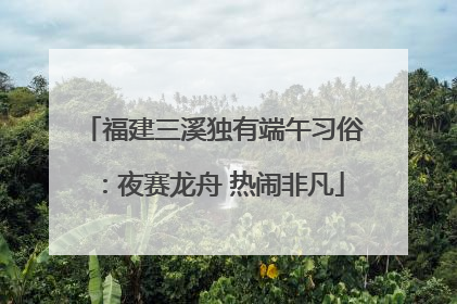 福建三溪独有端午习俗：夜赛龙舟 热闹非凡