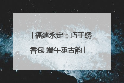 福建永定：巧手绣香包 端午承古韵