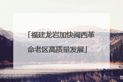福建龙岩加快闽西革命老区高质量发展