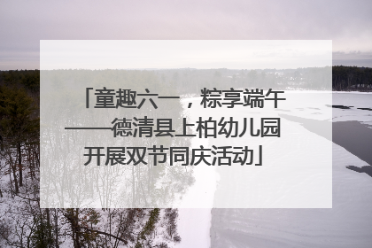 童趣六一，粽享端午——德清县上柏幼儿园开展双节同庆活动