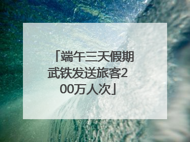 端午三天假期武铁发送旅客200万人次