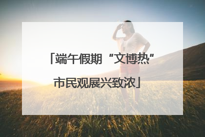 端午假期“文博热” 市民观展兴致浓