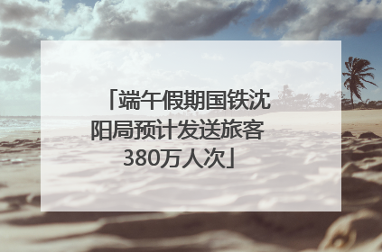 端午假期国铁沈阳局预计发送旅客380万人次