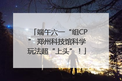 端午六一“组CP” 郑州科技馆科学玩法超“上头”！