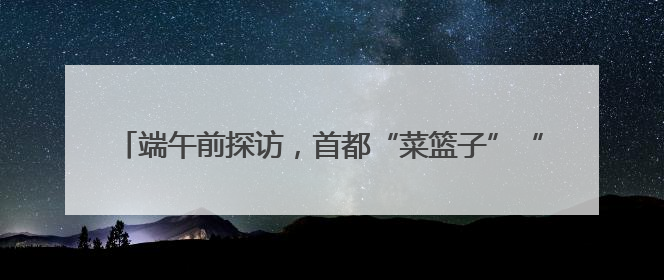 端午前探访，首都“菜篮子”“果盘子”“肉案子”量足价稳