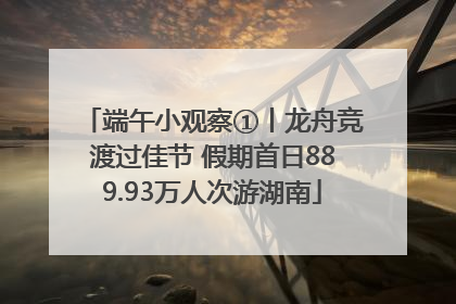 端午小观察①丨龙舟竞渡过佳节 假期首日889.93万人次游湖南