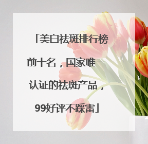美白祛斑排行榜前十名，国家唯一认证的祛斑产品，99好评不踩雷