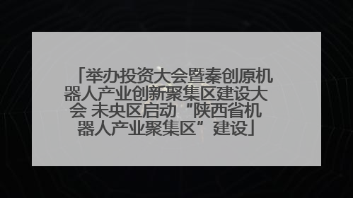 举办投资大会暨秦创原机器人产业创新聚集区建设大会 未央区启动“陕西省机器人产业聚集区”建设