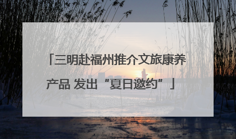 三明赴福州推介文旅康养产品 发出“夏日邀约”