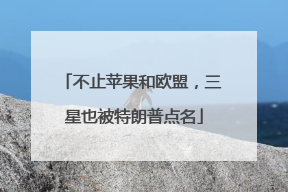 不止苹果和欧盟，三星也被特朗普点名
