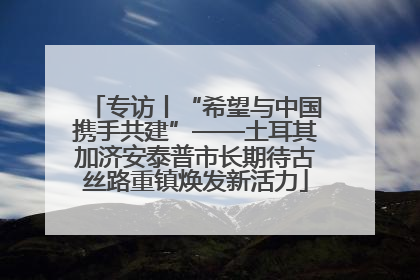 专访丨“希望与中国携手共建”——土耳其加济安泰普市长期待古丝路重镇焕发新活力