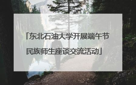 东北石油大学开展端午节民族师生座谈交流活动