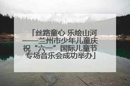 丝路童心 乐绘山河——兰州市少年儿童庆祝“六一”国际儿童节专场音乐会成功举办