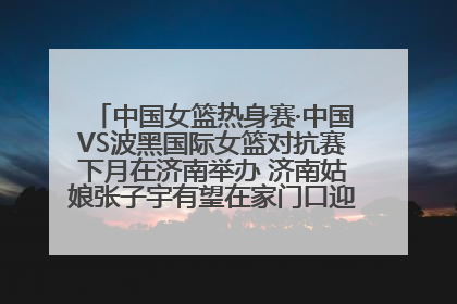 中国女篮热身赛·中国VS波黑国际女篮对抗赛下月在济南举办 济南姑娘张子宇有望在家门口迎来国家队首秀