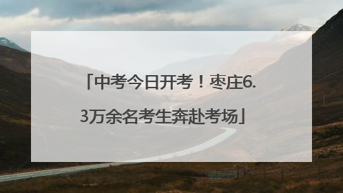 中考今日开考！枣庄6.3万余名考生奔赴考场