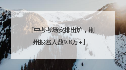 中考考场安排出炉，荆州报名人数9.8万+