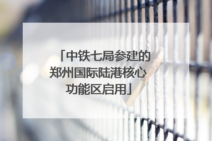 中铁七局参建的郑州国际陆港核心功能区启用