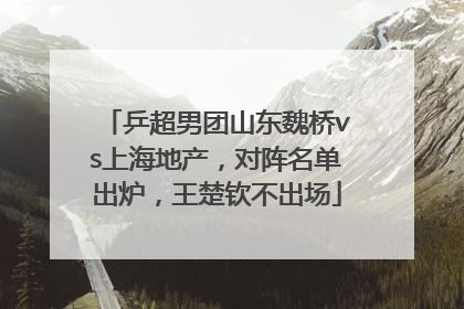 乒超男团山东魏桥vs上海地产，对阵名单出炉，王楚钦不出场