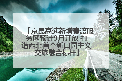 京昆高速新增秦渡服务区预计9月开放 打造西北首个新田园主义交旅融合标杆