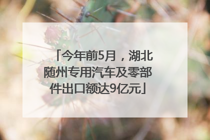 今年前5月，湖北随州专用汽车及零部件出口额达9亿元