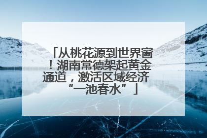 从桃花源到世界窗！湖南常德架起黄金通道，激活区域经济“一池春水”