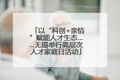 以“科创+亲情”赋能人才生态……无锡举行高层次人才家庭日活动