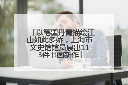 以笔墨丹青描绘江山如此多娇，上海市文史馆馆员展出113件书画新作