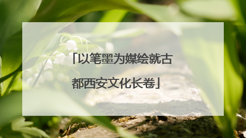 以笔墨为媒绘就古都西安文化长卷