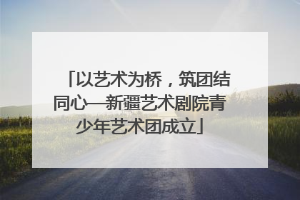 以艺术为桥，筑团结同心—新疆艺术剧院青少年艺术团成立