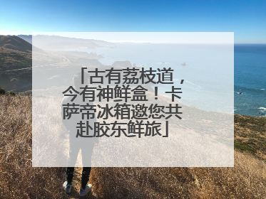 古有荔枝道，今有神鲜盒！卡萨帝冰箱邀您共赴胶东鲜旅