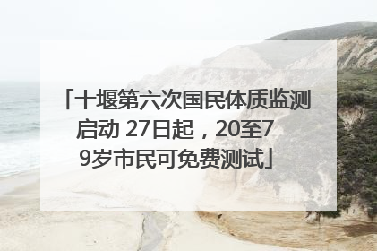 十堰第六次国民体质监测启动 27日起，20至79岁市民可免费测试